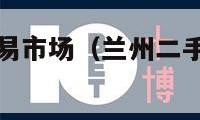 兰州二手车交易市场（兰州二手车交易市场电话号码）