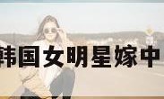 韩国女明星（韩国女明星嫁中国人的有哪些）