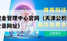 天津公积金管理中心官网（天津公积金管理中心官网登录网址）