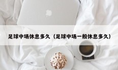 足球中场休息多久（足球中场一般休息多久）