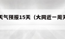 近一周天气预报15天（大同近一周天气预报15天）